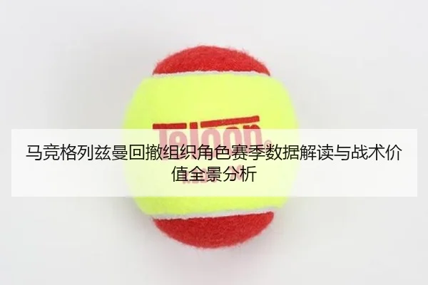 马竞格列兹曼回撤组织角色赛季数据解读与战术价值全景分析