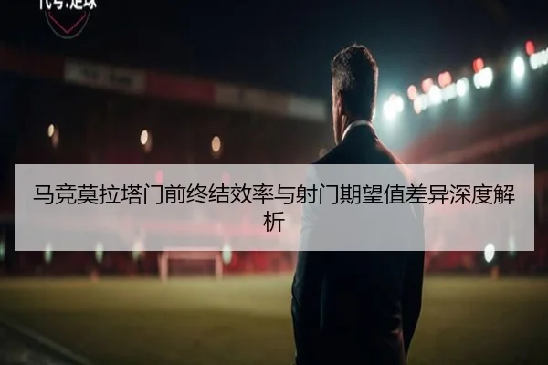 马竞莫拉塔门前终结效率与射门期望值差异深度解析