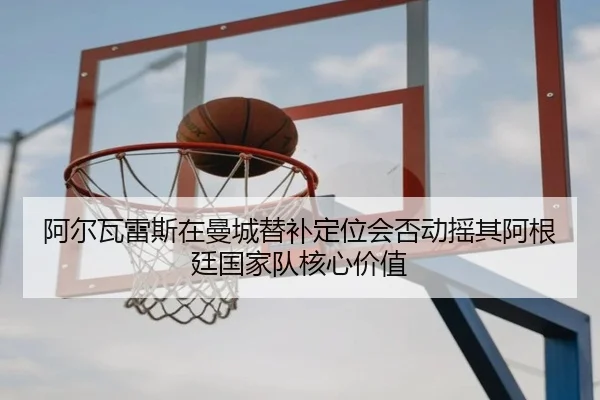 阿尔瓦雷斯在曼城替补定位会否动摇其阿根廷国家队核心价值