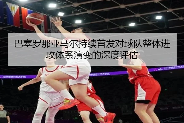 巴塞罗那亚马尔持续首发对球队整体进攻体系演变的深度评估