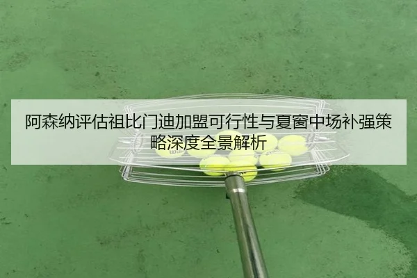 阿森纳评估祖比门迪加盟可行性与夏窗中场补强策略深度全景解析
