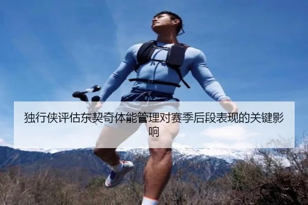 独行侠评估东契奇体能管理对赛季后段表现的关键影响