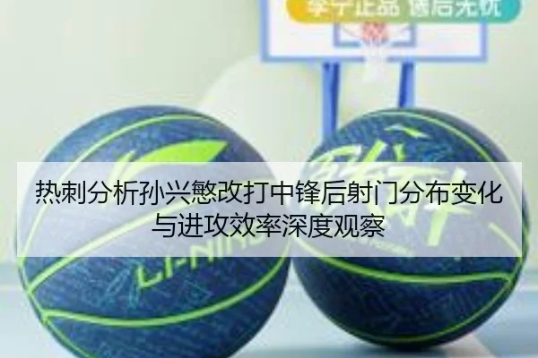 热刺分析孙兴慜改打中锋后射门分布变化与进攻效率深度观察