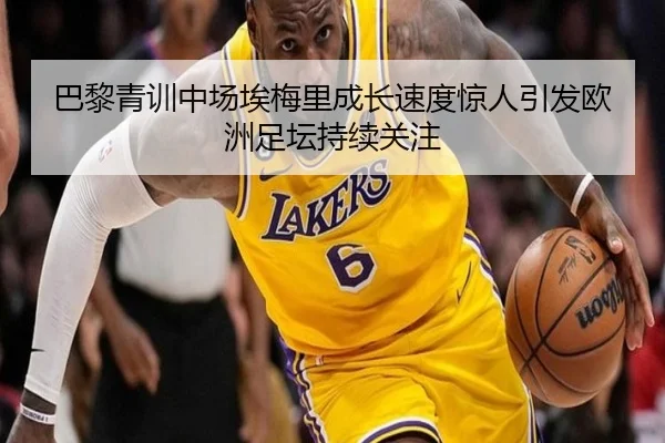 巴黎青训中场埃梅里成长速度惊人引发欧洲足坛持续关注