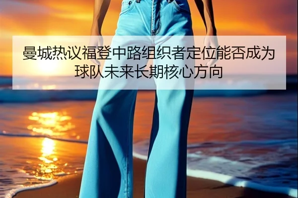 曼城热议福登中路组织者定位能否成为球队未来长期核心方向