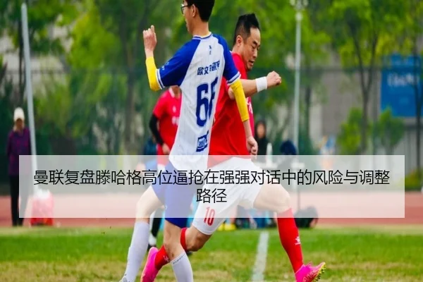 曼联复盘滕哈格高位逼抢在强强对话中的风险与调整路径