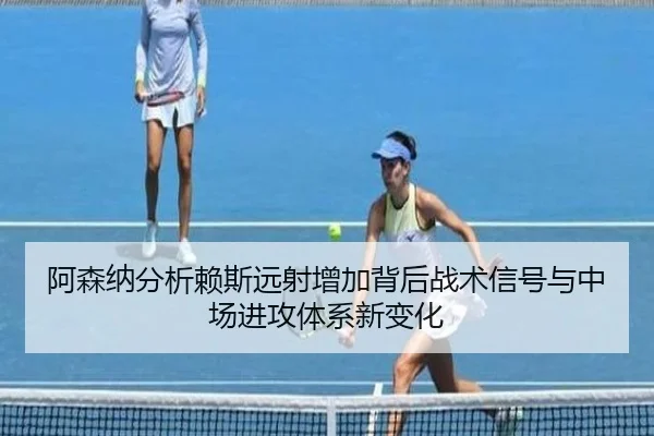 阿森纳分析赖斯远射增加背后战术信号与中场进攻体系新变化