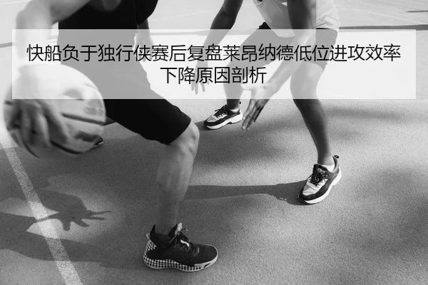 快船负于独行侠赛后复盘莱昂纳德低位进攻效率下降原因剖析