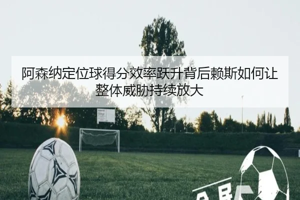 阿森纳定位球得分效率跃升背后赖斯如何让整体威胁持续放大