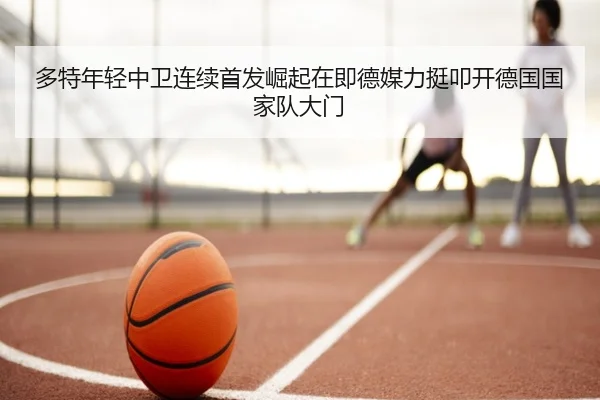 多特年轻中卫连续首发崛起在即德媒力挺叩开德国国家队大门